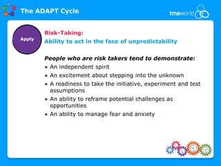The ADAPT Cycle


        Risk-Taking:
Apply
        Ability to act in the face of unpredictability


        People who are risk takers tend to demonstrate:
        ● An independent spirit
        ● An excitement about stepping into the unknown
        ● A readiness to take the initiative, experiment and test
          assumptions
        ● An ability to reframe potential challenges as
          opportunities
        ● An ability to manage fear and anxiety
 