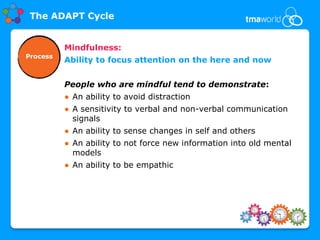 The ADAPT Cycle


          Mindfulness:
Process
          Ability to focus attention on the here and now


          People who are mindful tend to demonstrate:
          ● An ability to avoid distraction
          ● A sensitivity to verbal and non-verbal communication
            signals
          ● An ability to sense changes in self and others
          ● An ability to not force new information into old mental
            models
          ● An ability to be empathic
 