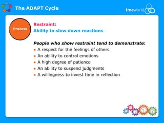 The ADAPT Cycle


          Restraint:
Process
          Ability to slow down reactions


          People who show restraint tend to demonstrate:
          ● A respect for the feelings of others
          ● An ability to control emotions
          ● A high degree of patience
          ● An ability to suspend judgments
          ● A willingness to invest time in reflection
 