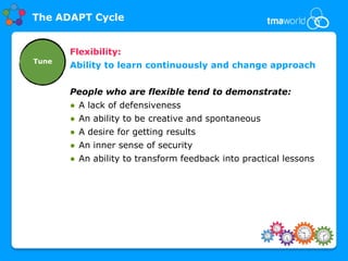 The ADAPT Cycle


       Flexibility:
Tune
       Ability to learn continuously and change approach


       People who are flexible tend to demonstrate:
       ● A lack of defensiveness
       ● An ability to be creative and spontaneous
       ● A desire for getting results
       ● An inner sense of security
       ● An ability to transform feedback into practical lessons
 