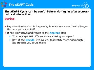 The ADAPT Cycle

The ADAPT Cycle can be useful before, during, or after a cross-
cultural interaction:
During

• Pay attention to what is happening in real-time – are the challenges
  the ones you expected?
• If not, slow down and return to the Analyze step
    What unexpected differences are making an impact?
    Revisit the Decide step as well to identify more appropriate
     adaptations you could make
 