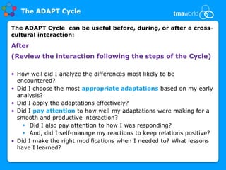 The ADAPT Cycle

The ADAPT Cycle can be useful before, during, or after a cross-
cultural interaction:
After
(Review the interaction following the steps of the Cycle)

• How well did I analyze the differences most likely to be
  encountered?
• Did I choose the most appropriate adaptations based on my early
  analysis?
• Did I apply the adaptations effectively?
• Did I pay attention to how well my adaptations were making for a
  smooth and productive interaction?
     Did I also pay attention to how I was responding?
     And, did I self-manage my reactions to keep relations positive?
• Did I make the right modifications when I needed to? What lessons
  have I learned?
 