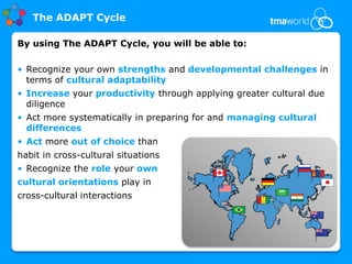 The ADAPT Cycle

By using The ADAPT Cycle, you will be able to:

• Recognize your own strengths and developmental challenges in
  terms of cultural adaptability
• Increase your productivity through applying greater cultural due
  diligence
• Act more systematically in preparing for and managing cultural
  differences
• Act more out of choice than
habit in cross-cultural situations
• Recognize the role your own
cultural orientations play in
cross-cultural interactions
 