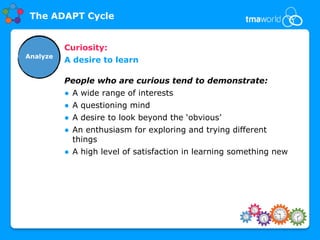 The ADAPT Cycle


          Curiosity:
Analyze
          A desire to learn

          People who are curious tend to demonstrate:
          ● A wide range of interests
          ● A questioning mind
          ● A desire to look beyond the ‘obvious’
          ● An enthusiasm for exploring and trying different
            things
          ● A high level of satisfaction in learning something new
 