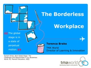 The Borderless
Workplace
Terence Brake
TMA World
Director of Learning & Innovation
The global
stage is in
a state of
perpetual
motion.
Kenichi Omae, Next Global Stage: The
Challenges and Opportunities in our Borderless
World. NJ: Pearson Education, 2005
“
”
 