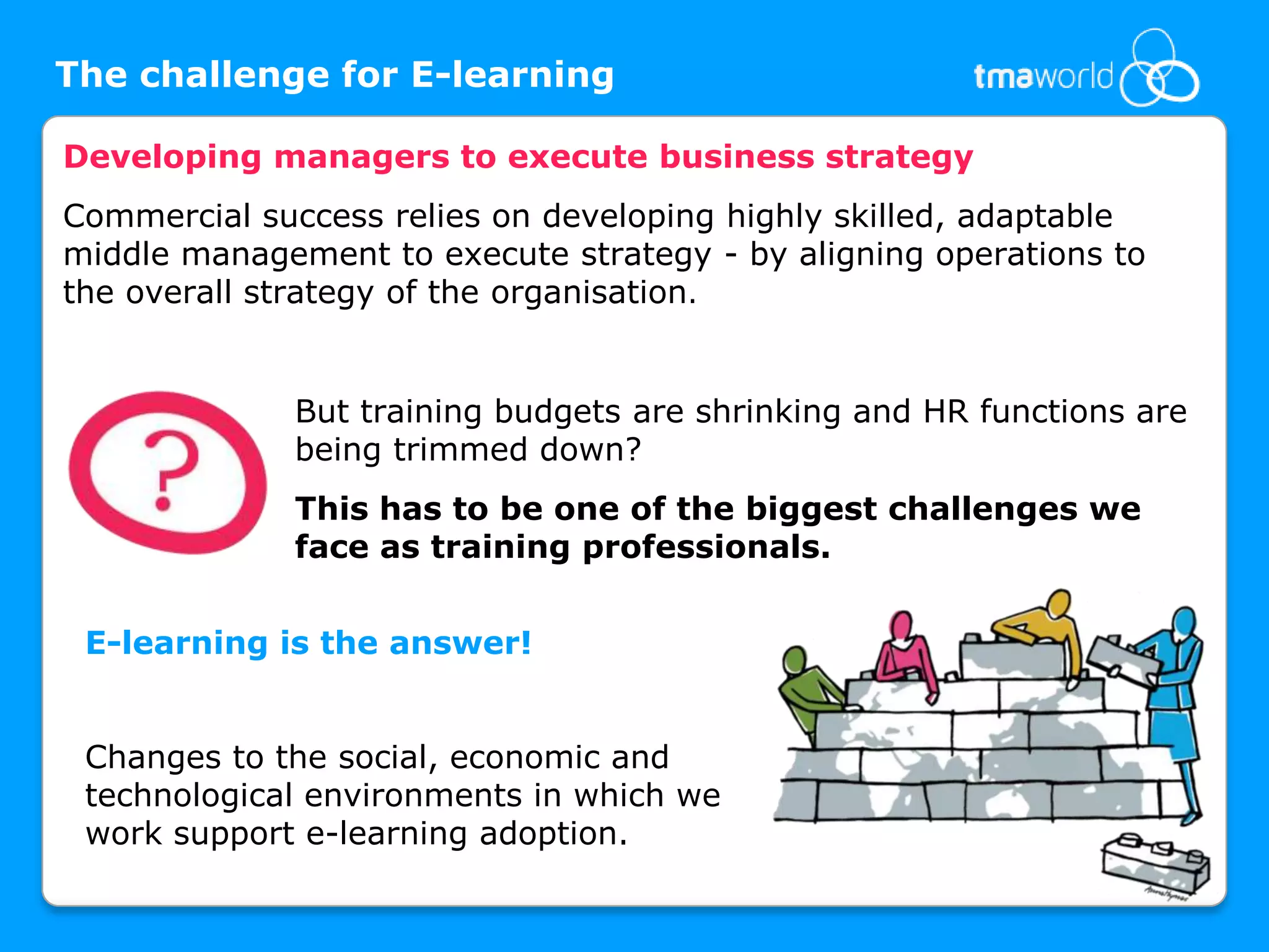 The challenge for E-learningDeveloping managers to execute business strategyCommercial success relies on developing highly skilled, adaptable middle management to execute strategy - by aligning operations to the overall strategy of the organisation. But training budgets are shrinking and HR functions are being trimmed down? This has to be one of the biggest challenges we face as training professionals.E-learning is the answer!Changes to the social, economic and technological environments in which we work support e-learning adoption. 