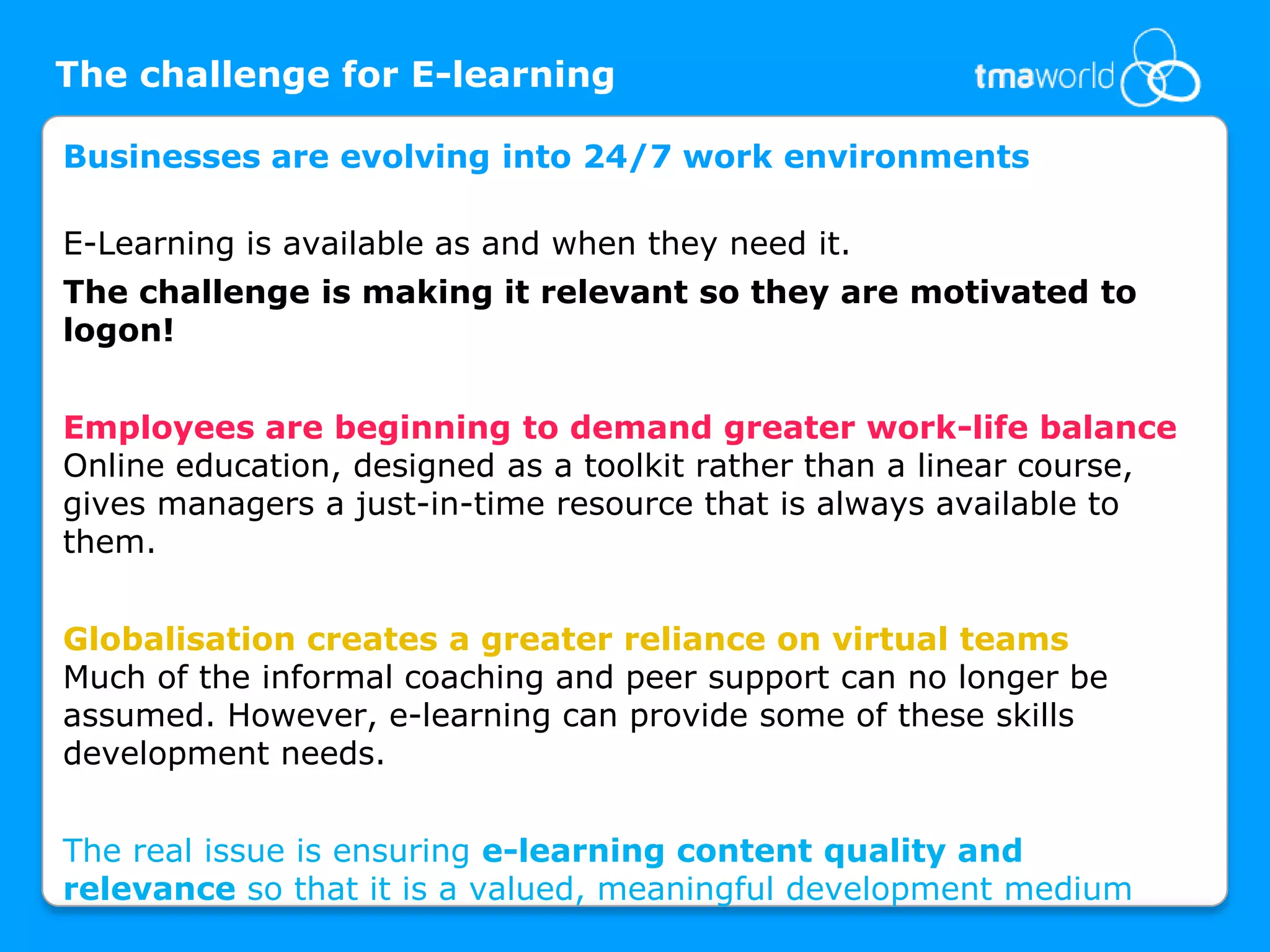 The challenge for E-learningBusinesses are evolving into 24/7 work environmentsE-Learning is available as and when they need it. The challenge is making it relevant so they are motivated to logon! Employees are beginning to demand greater work-life balanceOnline education, designed as a toolkit rather than a linear course, gives managers a just-in-time resource that is always available to them. Globalisation creates a greater reliance on virtual teamsMuch of the informal coaching and peer support can no longer be assumed. However, e-learning can provide some of these skills development needs. The real issue is ensuring e-learning content quality and                                      relevance so that it is a valued, meaningful development medium                                                         
