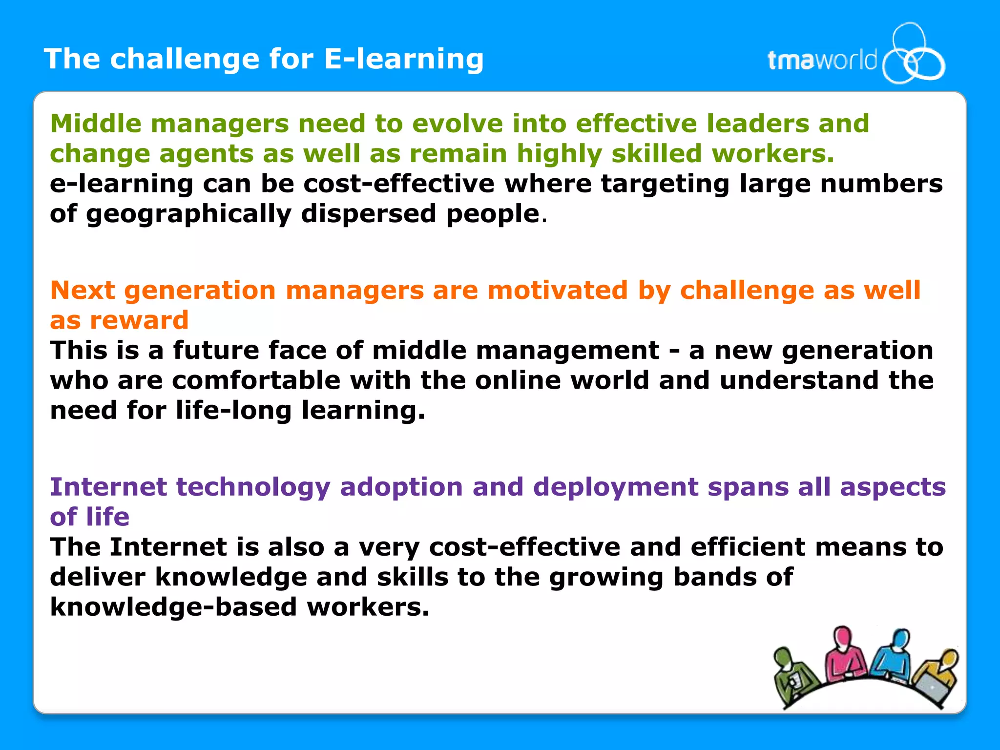 The challenge for E-learningMiddle managers need to evolve into effective leaders and change agents as well as remain highly skilled workers.e-learning can be cost-effective where targeting large numbers of geographically dispersed people. Next generation managers are motivated by challenge as well as rewardThis is a future face of middle management - a new generation who are comfortable with the online world and understand the need for life-long learning. Internet technology adoption and deployment spans all aspects of lifeThe Internet is also a very cost-effective and efficient means to deliver knowledge and skills to the growing bands of knowledge-based workers. 