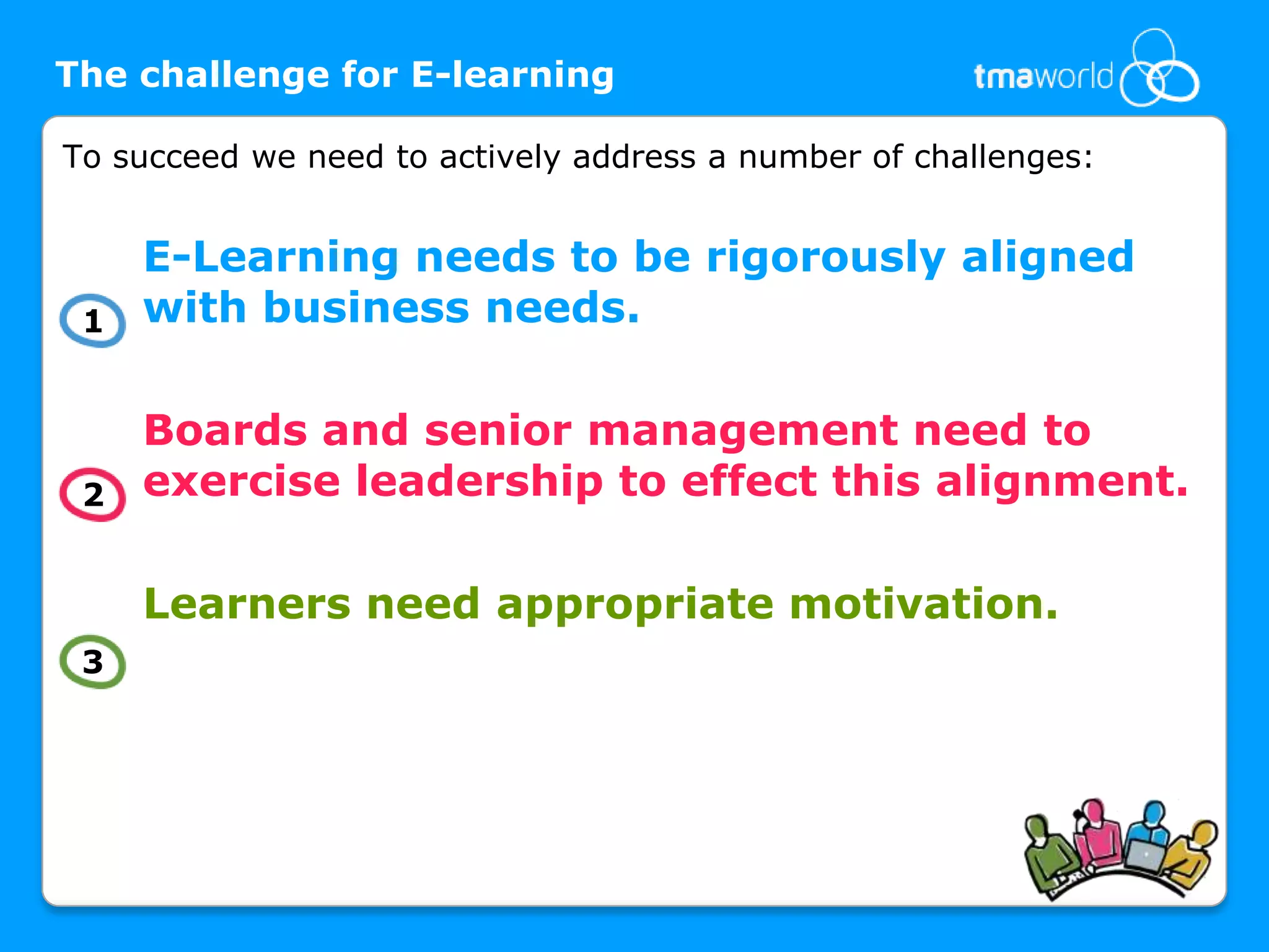 The challenge for E-learningTo succeed we need to actively address a number of challenges: E-Learning needs to be rigorously aligned with business needs. Boards and senior management need to exercise leadership to effect this alignment. Learners need appropriate motivation. 132