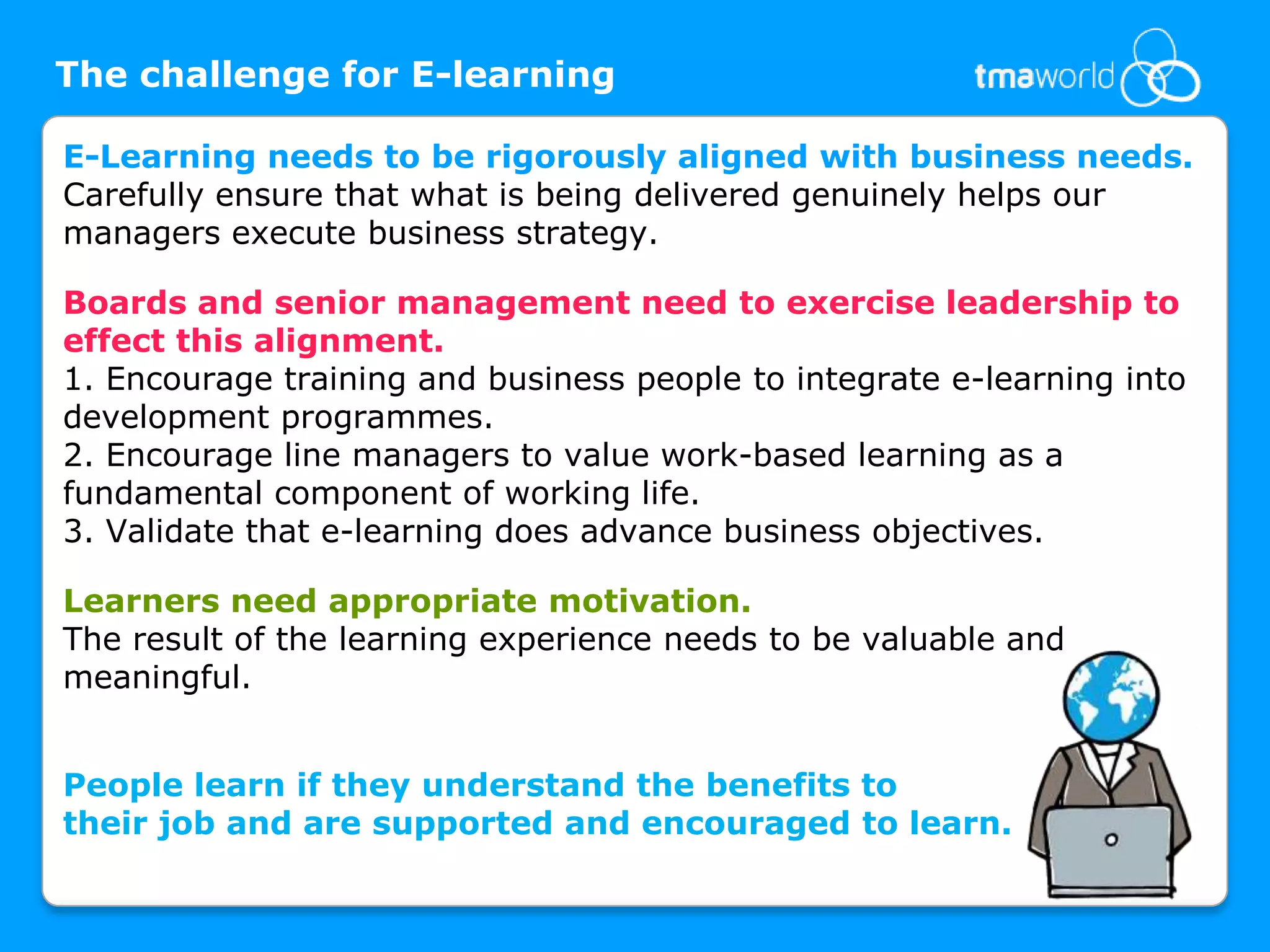 The challenge for E-learningE-Learning needs to be rigorously aligned with business needs. Carefully ensure that what is being delivered genuinely helps our managers execute business strategy. Boards and senior management need to exercise leadership to effect this alignment. 1. Encourage training and business people to integrate e-learning into development programmes. 2. Encourage line managers to value work-based learning as a fundamental component of working life.3. Validate that e-learning does advance business objectives. Learners need appropriate motivation.The result of the learning experience needs to be valuable and meaningful. People learn if they understand the benefits to their joband are supported and encouraged to learn. 