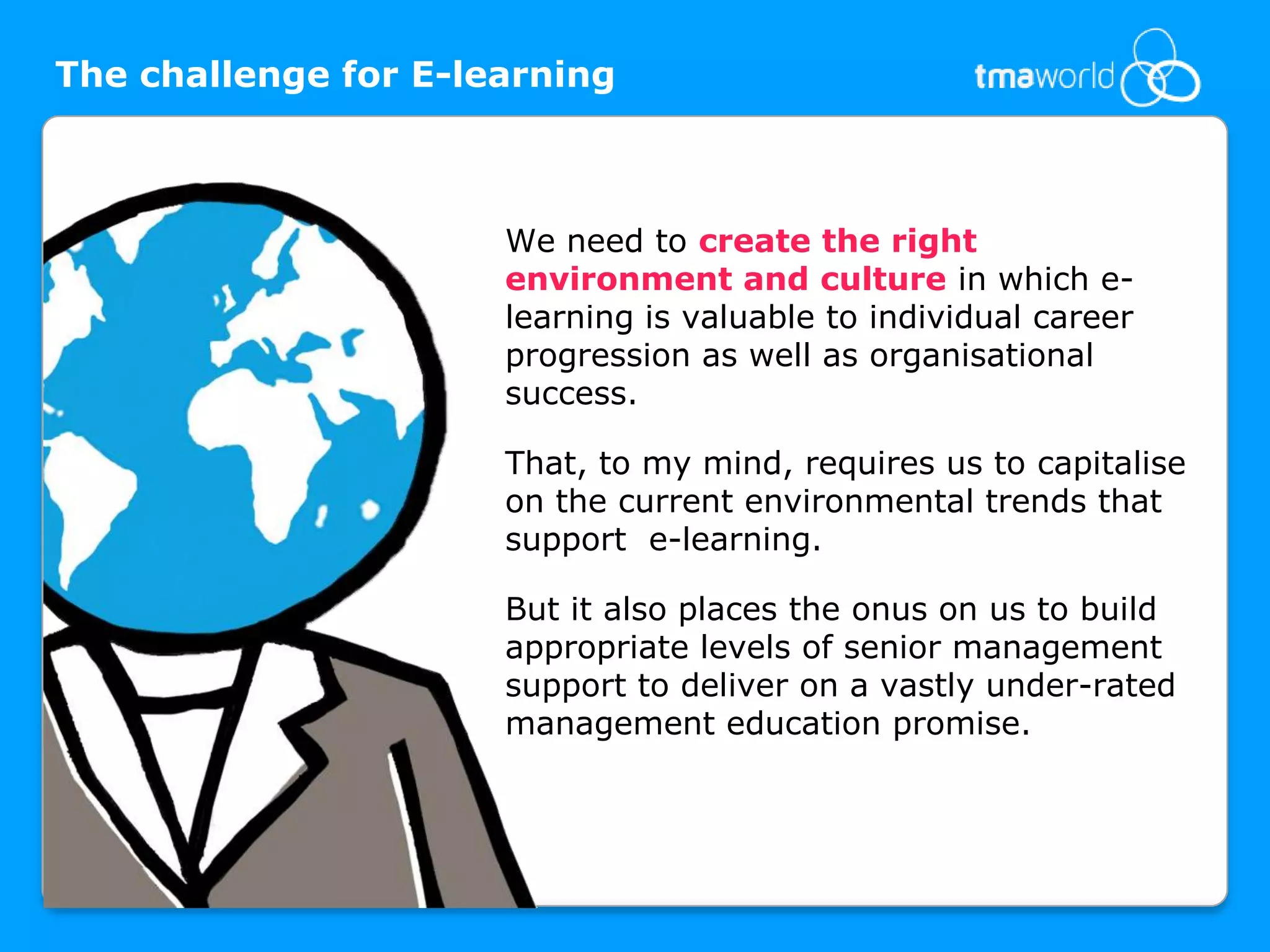 The challenge for E-learningWe need to create the right environment and culture in which e-learning is valuable to individual career progression as well as organisational success. That, to my mind, requires us to capitalise on the current environmental trends that support  e-learning. But it also places the onus on us to build appropriate levels of senior management support to deliver on a vastly under-rated management education promise.