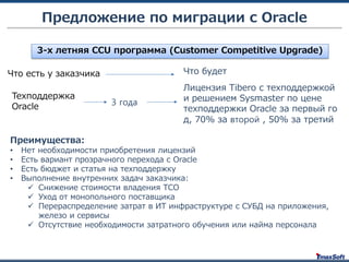 3-х летняя CCU программа (Customer Competitive Upgrade)
Что есть у заказчика
Техподдержка
Oracle
Что будет
Предложение по миграции с Oracle
Лицензия Tibero с техподдержкой
и решением Sysmaster по цене
техподдержки Oracle за первый го
д, 70% за второй , 50% за третий
3 года
Преимущества:
• Нет необходимости приобретения лицензий
• Есть вариант прозрачного перехода с Oracle
• Есть бюджет и статья на техподдержку
• Выполнение внутренних задач заказчика:
 Снижение стоимости владения TCO
 Уход от монопольного поставщика
 Перераспределение затрат в ИТ инфраструктуре с СУБД на приложения,
железо и сервисы
 Отсутствие необходимости затратного обучения или найма персонала
 