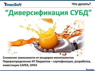 Что делать?
“Диверсификация СУБД”
Снижение зависимости от вендоров монополистов
Перераспределение ИТ бюджетов – сертификация, разработка,
инвестиции CAPEX, OPEX
 