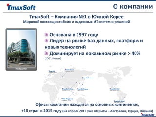 Основана в 1997 году
Лидер на рынке баз данных, платформ и
новых технологий
Доминирует на локальном рынке > 40%
(IDC, Korea)
TmaxSoft – Компания №1 в Южной Корее
Мировой поставщик гибких и надежных ИТ систем и решений
О компании
Офисы компании находятся на основных континентах,
+10 стран в 2015 году (на апрель 2015 уже открыты – Австралия, Турция, Польша)
 