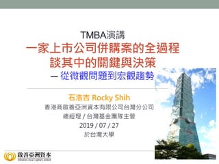 簡報人: 石浩吉 Rocky Shih
TMBA演講
一家上市公司併購案的全過程
談其中的關鍵與決策
─ 從微觀問題到宏觀趨勢
石浩吉 Rocky Shih
香港商啟善亞洲資本有限公司台灣分公司
總經理 / 台灣基金團隊主管
2019 / 07 / 27
於台灣大學
 
