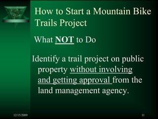 How to Start a Mountain Bike
             Trails Project
             What NOT to Do

             Identify a trail project on public
               property without involving
               and getting approval from the
               land management agency.

12/15/2009                                    11
 