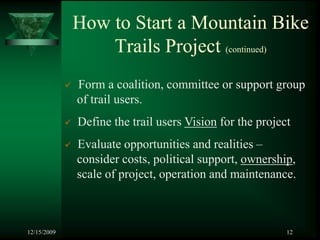 How to Start a Mountain Bike
                 Trails Project (continued)
             Form a coalition, committee or support group
             of trail users.
             Define the trail users Vision for the project
             Evaluate opportunities and realities –
             consider costs, political support, ownership,
             scale of project, operation and maintenance.



12/15/2009                                               12
 