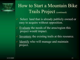 How to Start a Mountain Bike
                 Trails Project (continued)
              Select land that is already publicly owned or
             easy to acquire without opposition.
             Evaluate the needs of the area/region this
             project would impact.
             Inventory the existing trails at this resource.
             Identify who will manage and maintain
             project.



12/15/2009                                                13
 