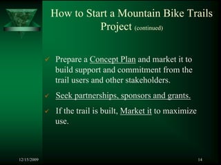 How to Start a Mountain Bike Trails
                       Project (continued)

              Prepare a Concept Plan and market it to
              build support and commitment from the
              trail users and other stakeholders.
              Seek partnerships, sponsors and grants.
              If the trail is built, Market it to maximize
              use.



12/15/2009                                                   14
 