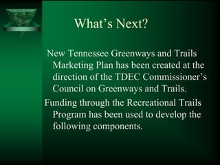 What’s Next?

New Tennessee Greenways and Trails
  Marketing Plan has been created at the
  direction of the TDEC Commissioner’s
  Council on Greenways and Trails.
Funding through the Recreational Trails
  Program has been used to develop the
  following components.
 