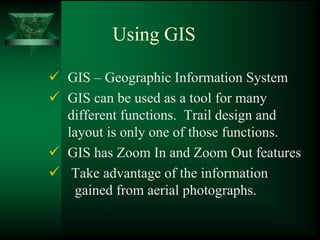 Using GIS

GIS – Geographic Information System
GIS can be used as a tool for many
different functions. Trail design and
layout is only one of those functions.
GIS has Zoom In and Zoom Out features
 Take advantage of the information
 gained from aerial photographs.
 