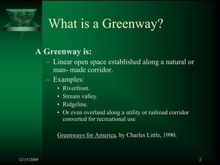 What is a Greenway?
        A Greenway is:
             – Linear open space established along a natural or
               man- made corridor.
             – Examples:
                •   Riverfront.
                •   Stream valley.
                •   Ridgeline.
                •   Or even overland along a utility or railroad corridor
                    converted for recreational use

                Greenways for America, by Charles Little, 1990.


12/15/2009                                                                  2
 