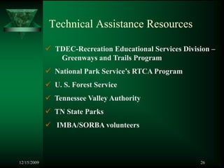 Technical Assistance Resources

              TDEC-Recreation Educational Services Division –
               Greenways and Trails Program
              National Park Service’s RTCA Program
              U. S. Forest Service
              Tennessee Valley Authority
              TN State Parks
              IMBA/SORBA volunteers



12/15/2009                                              26
 