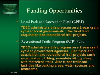 Funding Opportunities
             Local Park and Recreation Fund (LPRF)
             TDEC administers this program on a 2 year grant
             cycle to local governments. Can fund land
             acquisition and recreational trail projects.

             Recreational Trails Program (RTP) Fund
             TDEC administers this program on a 2 year grant
             cycle to government agencies. Can fund land
             acquisition and recreational trail projects such
             as equestrian, hiking, mountain biking, along
             with motorized trails. Also funds trailhead
             facilities like parking areas, water sources and
             restrooms.
12/15/2009                                             27
 
