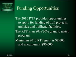 Funding Opportunities

             The 2010 RTP provides opportunities
              to apply for funding of trail projects,
              trailside and trailhead facilities.
             The RTP is an 80%/20% grant to match
              program.
             Minimum 2010 RTP grant is $8,000
              and maximum is $80,000.


12/15/2009                                          28
 