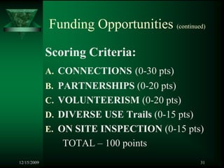 Funding Opportunities (continued)

             Scoring Criteria:
             A. CONNECTIONS (0-30 pts)
             B. PARTNERSHIPS (0-20 pts)
             C. VOLUNTEERISM (0-20 pts)
             D. DIVERSE USE Trails (0-15 pts)
             E. ON SITE INSPECTION (0-15 pts)
                TOTAL – 100 points
12/15/2009                                      31
 