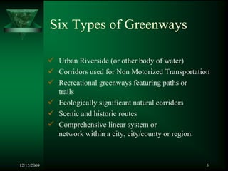 Six Types of Greenways

              Urban Riverside (or other body of water)
              Corridors used for Non Motorized Transportation
              Recreational greenways featuring paths or
              trails
              Ecologically significant natural corridors
              Scenic and historic routes
              Comprehensive linear system or
              network within a city, city/county or region.



12/15/2009                                                 5
 