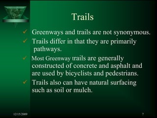Trails
             Greenways and trails are not synonymous.
             Trails differ in that they are primarily
              pathways.
             Most Greenway trails are generally
             constructed of concrete and asphalt and
             are used by bicyclists and pedestrians.
             Trails also can have natural surfacing
             such as soil or mulch.


12/15/2009                                        7
 