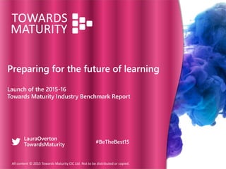 Preparing for the future of learning
Launch of the 2015-16
Towards Maturity Industry Benchmark Report
All content © 2015 Towards Maturity CIC Ltd. Not to be distributed or copied.
LauraOverton
TowardsMaturity #BeTheBest15
 