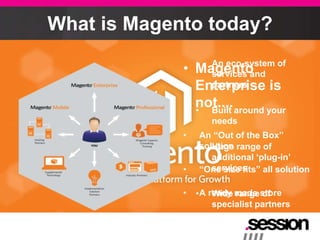 What is Magento today?
                 • An eco-system of
             •   Magento
                   services and
                 Enterprise is
                   partners

                 not.... around your
                 • Built
                     needs
             •     An “Out of the Box”
                 • solution range of
                      Huge
                      additional „plug-in‟
             •     “One size fits” all solution
                      services

             •   • A ready made store
                      Wide range of
                      specialist partners
 