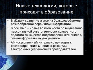 Новые технологии, которые
приходят в образование
• BigData – хранение и анализ больших объемов
разнообразной первичной информации.
• BlockChain – новые возможности по выделению
персональной ответственности конкретного
педагога за качество подготовленных учеников,
отмена формальных документов
• AI- искусственный интеллект, приводит к
распространению мнения о развитии
электронных (небелковых) преподавателей
 