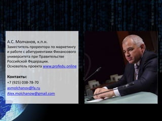 Спасибо за внимание!
А.С. Молчанов, к.п.н.
Заместитель проректора по маркетингу
и работе с абитуриентами Финансового
университета при Правительстве
Российской Федерации.
Основатель проекта www.profedu.online
Контакты:
+7 (925) 038-78-70
asmolchanov@fa.ru
Alex.molchanow@gmail.com
 