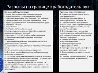 Претензии работодателя к вузу:
1. Нужны выпускники с практическими знаниями
2.Нужны выпускники с опытом реальной работы
3. Преподаватели должны быть практики, а не "пономари"
4. Знания должны быть актуальны в изменчивой среде
5. Нужна поддержка умений "вывода себя на рынок труда"
5. Отсутствие soft-skills
6. Инфантилизм
7. Нет "рабочего" английского языка
8. Нет прикладного понимания теории (производство,
продажи, менеджмент, финансы)
9. Неготовность к LLL (life long learning) и изменениям
10. Завышение ожиданий (карьерных, культурных,
финансовых)
11. Непонимание Y-generation и миллениалами что есть
другие поколения и ценности
12. Несамостоятельность, отсутствие ответственности за свой
выбор
13. Нет четкого понимания карьерного развития
14. Отсутствие персонифицированности образования под
личностные особенности
15. Отсутствие открытых коммуникаций (контакты и отв.лица
на сайте ВУЗа работающие с предприятиями - это целый квест
по розыску - интернет сайты неюзабельны).
16. Отдел трудоустройства в ВУЗе - это как правило 2-3
неумелых девочки на 10 тыс. выпускников. Тратить на них
время - себе дороже, надо выходить напрямую на деканов и
завкафедрами
Разрывы на границе «работодатель-вуз»
Претензии вуза к работодателям
1. Не выделяют экспертов и не делятся
практиками бизнеса
2.Отсутствие программ набора и
адаптации молодых специалистов
3. Сами не понимают свои проблемы
бизнеса - ищут в ВУЗе "серебряную пулю"
4. Формализм со стороны HR и "вечно
занятых" менеджеров
5. Отсутствие долгосрочных планов и
стратегии, включая набор, ДПО персонала
и HR (оценку потенциала и компетенций
будущих сотрудников)
6. Профиль вакансий и задач для
выпускников непонятен
7. Не отстроено регулярное
информирование ВУЗов
8. Непрозрачность социальных лифтов и
карьерных траекторий в компании
9. Демотивирование и травля неумелых
новичков
10. Тяжелые "межведомственные" и "меж-
подразделенческие" коммуникации
 