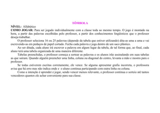TÔMBOLA
NÍVEL: Alfabético
COMO JOGAR: Para ser jogado individualmente com a classe toda ao mesmo tempo. O jogo é montado na
hora, a partir das palavras escolhidas pelo professor, a partir dos conhecimentos lingüísticos que o professor
deseja trabalhar.
O professor seleciona 16 ou 25 palavras (depende da tabela que estiver utilizando) dita-as uma a uma e vai
escrevendo-as em pedaços de papel cortado. Fecha cada palavra e joga dentro de um saco plástico.
Ao ser ditada, cada aluno irá escrever a palavra em algum lugar da tabela, de tal forma que, ao final, cada
aluno terá uma tabela organizada de uma maneira diferente.
Tabelas preenchidas, o professor começa a sortear as palavras e os alunos irão assinalando em suas tabelas
as que saíram. Quando alguém preencher uma linha, coluna ou diagonal do centro, levanta a mão e mostra para o
professor.
Se todas estiverem escritas corretamente, ele vence. Se alguma apresentar grafia incorreta, o professora
avisa que há erro mas não indica onde e o aluno continua participando com outra linha ou coluna.
Como a intenção é aprender e jogar, sendo vencer menos relevante, o professor continua o sorteio até tantos
vencedores quantos ele achar conveniente para sua classe.

 