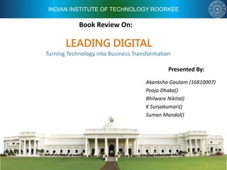 INDIAN INSTITUTE OF TECHNOLOGY ROORKEE
Book Review On:
Presented By:
Akanksha Gautam (16810007)
Pooja Dhaka()
Bhilware Nikita()
K Suryakumari()
Suman Mandal()
LEADING DIGITAL
Turning Technology into Business Transformation
 