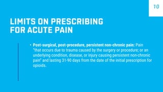 •	 Post-surgical, post-procedure, persistent non-chronic pain: Pain
“that occurs due to trauma caused by the surgery or procedure; or an
underlying condition, disease, or injury causing persistent non-chronic
pain” and lasting 31-90 days from the date of the initial prescription for
opioids.
LIMITS ON PRESCRIBING
FOR ACUTE PAIN
10
 