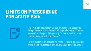 LIMITS ON PRESCRIBING
FOR ACUTE PAIN
The TMB also states they do not “interpret this section to
limit patients to a maximum of 10 days of opioids for acute
pain without the possibility of any further opioids for that
specific issue or ‘episode of care.’”
Further guidance on prescribing limits for acute pain can be
found in the Texas Health and Safety Code Sec. 481.07636.
12
 