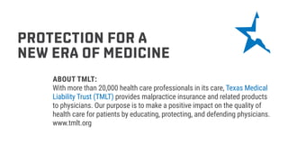 PROTECTION FOR A
NEW ERA OF MEDICINE
ABOUT TMLT:
With more than 20,000 health care professionals in its care, Texas Medical
Liability Trust (TMLT) provides malpractice insurance and related products
to physicians. Our purpose is to make a positive impact on the quality of
health care for patients by educating, protecting, and defending physicians.
www.tmlt.org
 