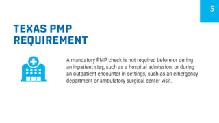 TEXAS PMP
REQUIREMENT
A mandatory PMP check is not required before or during
an inpatient stay, such as a hospital admission, or during
an outpatient encounter in settings, such as an emergency
department or ambulatory surgical center visit.
5
 