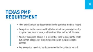 TEXAS PMP
REQUIREMENT
•	 PMP checks must be documented in the patient’s medical record.
•	 Exceptions to the mandated PMP check include prescriptions for
hospice care, cancer care, and treatment for sickle-cell disease.
•	 Another exception occurs if a prescriber tries to access the PMP,
but cannot because of circumstances out of the prescriber’s
control.
•	 Any exception needs to be documented in the patient’s record.
6
 