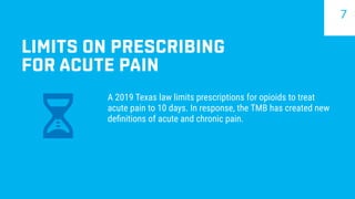 LIMITS ON PRESCRIBING
FOR ACUTE PAIN
A 2019 Texas law limits prescriptions for opioids to treat
acute pain to 10 days. In response, the TMB has created new
definitions of acute and chronic pain.
7
 