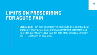 •	 Chronic pain: Pain that “is not relieved with acute, post-surgical, post-
procedure, or persistent non-chronic pain treatment parameter” and
exists for more than 91 days from the date of the initial prescription;
and . . . (continued on next slide)
LIMITS ON PRESCRIBING
FOR ACUTE PAIN
9
 