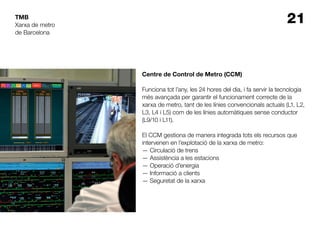 21TMB
Centre de Control de Metro (CCM)
Funciona tot l’any, les 24 hores del dia, i fa servir la tecnologia
més avançada per garantir el funcionament correcte de la
xarxa de metro, tant de les línies convencionals actuals (L1, L2,
L3, L4 i L5) com de les línies automàtiques sense conductor
(L9/10 i L11).
El CCM gestiona de manera integrada tots els recursos que
intervenen en l’explotació de la xarxa de metro:
— Circulació de trens
— Assistència a les estacions
— Operació d’energia
— Informació a clients
— Seguretat de la xarxa
Xarxa de metro
de Barcelona
 