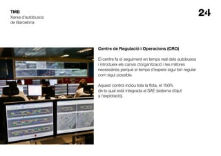 24TMB
Centre de Regulació i Operacions (CRO)
El centre fa el seguiment en temps real dels autobusos
i introdueix els canvis d’organització i les millores
necessàries perquè el temps d’espera sigui tan regular
com sigui possible.
Aquest control inclou tota la flota, el 100%
de la qual està integrada al SAE (sistema d’ajut
a l’explotació).
Xarxa d’autobusos
de Barcelona
 