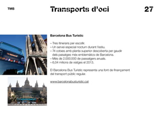 27TMB
Transports d’oci
Barcelona Bus Turístic
– Tres itineraris per escollir.
– Un servei especial nocturn durant l’estiu.
– 74 cotxes amb planta superior descoberta per gaudir
dels paisatges més emblemàtics de Barcelona.
– Més de 2.000.000 de passatgers anuals.
– 6,04 milions de viatges el 2013.
El Barcelona Bus Turístic representa una font de finançament
del transport públic regular.
www.barcelonabusturistic.cat
 