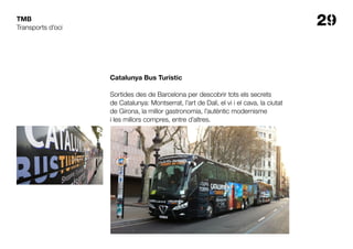 29TMB
Catalunya Bus Turístic
Sortides des de Barcelona per descobrir tots els secrets
de Catalunya: Montserrat, l’art de Dalí, el vi i el cava, la ciutat
de Girona, la millor gastronomia, l’autèntic modernisme
i les millors compres, entre d’altres.
Transports d’oci
 